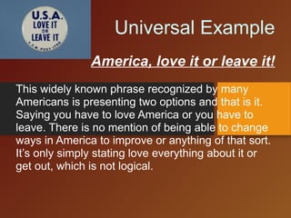 Universal Example
America, love it or leave it!
This widely known phrase recognized by many
Americans is presenting two options and that is it.
Saying you have to love America or you have to
leave. There is no mention of being able to change
ways in America to improve or anything of that sort.
It’s only simply stating love everything about it or
get out, which is not logical.
 