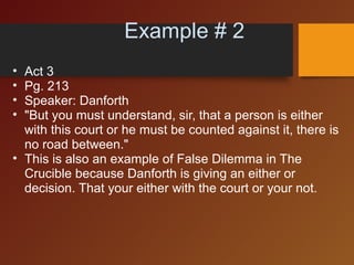                       Example # 2
• Act 3 
• Pg. 213
• Speaker: Danforth
• "But you must understand, sir, that a person is either 
with this court or he must be counted against it, there is 
no road between."
• This is also an example of False Dilemma in The 
Crucible because Danforth is giving an either or 
decision. That your either with the court or your not.
 
 