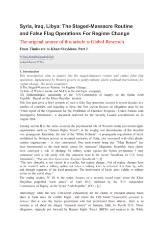 Syria, Iraq, Libya: The Staged-Massacre Routine
and False Flag Operations For Regime Change
The original source of this article is Global Research
From Timisoara to Khan Shaykhun. Part I
By Prof. Marcello Ferrada de Noli
Global Research, October 28, 2017
In-depth Report: SYRIA
1. Introduction
This investigation aims to inquire into the staged-massacre routine and similar false flag
operations implemented by Western powers to justify military and/or political interventions for
regime change. The series comprises:
I) The Staged-Massacre Routine for Regime Change;
II) Role of Western media and NGOs in the anti-Syria campaign;
III) Epidemiological questioning of the ‘UN-Commission of Inquiry on the Syrian Arab
Republic’ Report on the Khan Shaykhun incident.
This first part gives a brief synopsis of such a false flag operations assayed in recent decades in a
number of countries, and regarding to Syria, this first section focuses on allegations done by the
“Third report of the Organization for the Prohibition of Chemical Weapons / United Nations Joint
Investigative Mechanism”, a document delivered for the Security Council consideration on 24
August 2016.
Ensuing section II in the series assesses the psychosocial role of Western media and stream rights
organizations such as “Human Rights Watch”, in the staging and dissemination of this deceitful
war propaganda. Inevitably, the role of the “White Helmets” –a propaganda organization of locals
established by Western powers in occupied territories of Syria, also associated with other jihadist
combat organizations – is also commented. One main reason being that “White Helmets” has
been instrumented as the main media source for ‘massacre’ allegations. Invariably, these claims
have conveyed a role of pledging for military action against the Syrian government. I may
summarize such a role partly with this statement read in the recent “handbook for U.S. Army
formations”, “Russian New Generation Warfare Handbook”: [1]
“The new objective is not victory in a conflict, but regime change…Not all regime changes have
to be resolved with a military option, but when a military lever is activated, it is done by, with,
and through segments of the local population. The involvement of locals gives validity to military
action on the world stage.”
The ending section, N° III in the series, focuses on a recently issued report about the Khan
Shaykhun purported “sarin attack” of April 2017, published by the “UN Independent
Commission of Inquiry on the Syrian Arab Republic” (COI). [2]
Interestingly, while the new COI-report exhaustively list the claims of chemical attacks taken
place in Syria since the conflict began –and where the COI found “reasonable grounds to
believe” that it was the Syrian government who had perpetrated those attacks– there is no
mention at all about the alleged “chemical attack” on Sarmine, Idlib, 16 March 2015. Those
allegations, originally put forward by Human Rights Watch (HRW) and sourced in the White
 