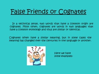 False Friends or Cognates In a technical sense, two words that have a common origin are cognates. Most often, cognates are words in two languages that have a common etymology and thus are similar or identical. Cognates often have a similar meaning, but in some cases the meaning has changed over the centuries in one language or another. Here we have some examples: