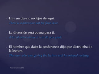 -

-

-

-

Hay un desvío no lejos de aquí.
There is a diversion not far from here.
La diversión será buena para ti.
A bit of entertainment will do you good.
El hombre que daba la conferencia dijo que disfrutaba de
la lectura.
The man who was giving the lecture said he enjoyed reading.

 