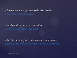 Me encanta el argumento de esta novela.
 I love the plot of this novel.


Acaban de tener una discusión.
 They’ve just had an argument.


Perdí el avión y no pude asistir a la reunión.
 I missed the plane and couldn’t attend the meeting.


 