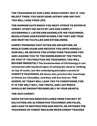 THE TEACHINGS OF OUR LORD JESUS CHRIST. BUT IF YOU 
REJECT THEM, YOU HAVE GONE ASTRAY AND ANY DAY 
YOU WILL LOSE YOUR LIFE. 
THE NARROW GATE WHICH YOU MUST STRIVE TO ENTER IS 
CHRIST. STUDY HIS WAYS OF LIFE AND COMPLY 
ACCORDINGLY. LISTEN AND ASSIMILATE HIS TEACHINGS, 
REVELATIONS AND EXHORTATIONS, FOR THEY ARE TRUE 
AND MUST BE FULFILLED AND ESTABLISHED. 
CHRIST PROMISED THAT AFTER HIS DEPARTURE, HE 
WOULD COME AGAIN AND RECEIVE YOU UNTO HIMSELF. 
HOW WILL HE RECEIVE YOU OTHER THAN TEACHING YOU 
AND LEADING YOU TO THE KNOWLEDGE OF THE TRUTH, 
SO THAT IF YOU PRACTICE HIS TEACHINGS, YOU WILL 
BECOME IMMORTAL? The fundamentals of Christology is not 
connected with mystical signs of raising the dead or walking 
on top of water, but the underlying principles consist of 
CHRIST'S TEACHINGS. All those who practice the teachings 
of Christ are Christlike, and they will live forever. THE 
GOSPEL OF TODAY WILL LEAD YOU TO CHRISTHOOD, FOR 
IT IS THE ONLY WAY, THE TRUTH, AND LIFE WHICH 
SHOULD BE ENGRAFTED INDELIBLY IN YOUR HEARTS. 
THE ANTI-CHRIST: 
SINCE SATAN HAS BEEN EXCLUDED FROM THIS WAY OF 
SALVATION, HIS ALTERNATIVE TEACHINGS ARE FALSE, 
AND LEAD TO DESTRUCTION AND DEATH. HE OPPOSES THE 
TEACHINGS OF CHRIST BECAUSE WHEN CHRIST TEACHES 
 