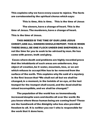 This explains why we have every cause to rejoice. The facts 
are corroborated by the spiritual chorus which says: 
This is time, this is time. This is the time of Jesus 
The sinners, have a change of heart. This is the 
time of Jesus. The murderers, have a change of heart. 
This is the time of Jesus. 
THIS INDEED IS THE TIME OF OUR LORD JESUS 
CHRIST; AND ALL SINNERS SHOULD REPENT. THIS IS WHEN 
THERE SHALL BE ONE FLOCK UNDER ONE SHEPHERD. It is 
not the time for you to seek to be advised by man. He has 
come with power, truth and glory. 
Cases where death and problems are highly recorded prove 
that the inhabitants of such areas are unbelievers. Any 
object of creation, be it water, mountain, tree, or an ant 
which refuses to accept Him has to be removed from the 
surface of the earth. This explains why He said of a mystery 
in the first lesson that “We shall not all but we shall be 
changed, in a moment, in the twinkle of an eye, at the last 
trumpet for the trumpet shall sound, and the dead shall be 
raised incorruptible, and we shall be changed.” 
The population of the world has so tremendously 
increased despite wars and deaths all over the world. Do 
you know where these human being are coming from? These 
are the handiwork of the Almighty who has also provided 
freedom to all. It is neither you nor I who is responsible for 
the work that it done here. 
 
