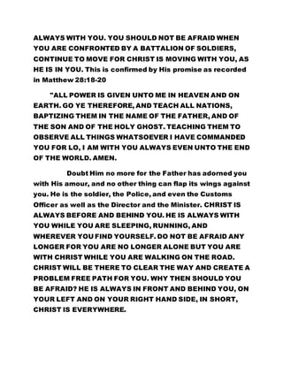ALWAYS WITH YOU. YOU SHOULD NOT BE AFRAID WHEN 
YOU ARE CONFRONTED BY A BATTALION OF SOLDIERS, 
CONTINUE TO MOVE FOR CHRIST IS MOVING WITH YOU, AS 
HE IS IN YOU. This is confirmed by His promise as recorded 
in Matthew 28:18-20 
"ALL POWER IS GIVEN UNTO ME IN HEAVEN AND ON 
EARTH. GO YE THEREFORE, AND TEACH ALL NATIONS, 
BAPTIZING THEM IN THE NAME OF THE FATHER, AND OF 
THE SON AND OF THE HOLY GHOST. TEACHING THEM TO 
OBSERVE ALL THINGS WHATSOEVER I HAVE COMMANDED 
YOU FOR LO, I AM WITH YOU ALWAYS EVEN UNTO THE END 
OF THE WORLD. AMEN. 
Doubt Him no more for the Father has adorned you 
with His amour, and no other thing can flap its wings against 
you. He is the soldier, the Police, and even the Customs 
Officer as well as the Director and the Minister. CHRIST IS 
ALWAYS BEFORE AND BEHIND YOU. HE IS ALWAYS WITH 
YOU WHILE YOU ARE SLEEPING, RUNNING, AND 
WHEREVER YOU FIND YOURSELF. DO NOT BE AFRAID ANY 
LONGER FOR YOU ARE NO LONGER ALONE BUT YOU ARE 
WITH CHRIST WHILE YOU ARE WALKING ON THE ROAD. 
CHRIST WILL BE THERE TO CLEAR THE WAY AND CREATE A 
PROBLEM FREE PATH FOR YOU. WHY THEN SHOULD YOU 
BE AFRAID? HE IS ALWAYS IN FRONT AND BEHIND YOU, ON 
YOUR LEFT AND ON YOUR RIGHT HAND SIDE, IN SHORT, 
CHRIST IS EVERYWHERE. 
 