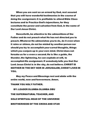 When you are sent on an errand by God, rest assured 
that you will have wonderful testimonies in the course of 
doing the assignment. It is profitable to attend Bible Class 
lectures and to Practice God's injunctions, for they 
constitute the power and salvation from God, in the name of 
Our Lord Jesus Christ. 
Henceforth, be attentive to the admonitions of the 
Father and do not preach what He has not directed you to 
preach. Whatever He admonishes you to do, do it even when 
it rains or shines, do not be misled by another person nor 
should you try to accomplish your carnal thoughts, things 
which you conjure up in your own mind. Christ does not 
forsake us for a even a second. He is like a guide, the 
thunder, the lightening, he can explode at will, to 
accomplish His assignment. If somebody tells you that Our 
Lord Jesus Christ is in the sky, do not believe. CHRIST IS 
NEITHER IN THE SKY NOR IN JERUSALEM, CHRIST LIVES IN 
YOU. 
May my Peace and Blessings rest and abide with the 
entire world, now and forevermore. Amen. 
THANK YOU HOLY FATHER. 
BY: LEADER OLUMBA OLUMBA OBU 
THE SUPERNATURAL TEACHER, AND 
SOLE SPIRITUAL HEAD OF THE UNIVERSE 
BROTHERHOOD OF THE CROSS AND STAR 
 