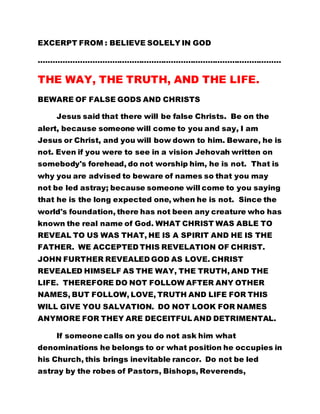 EXCERPT FROM : BELIEVE SOLELY IN GOD 
……………………………………………………………………………………… 
THE WAY, THE TRUTH, AND THE LIFE. 
BEWARE OF FALSE GODS AND CHRISTS 
Jesus said that there will be false Christs. Be on the 
alert, because someone will come to you and say, I am 
Jesus or Christ, and you will bow down to him. Beware, he is 
not. Even if you were to see in a vision Jehovah written on 
somebody's forehead, do not worship him, he is not. That is 
why you are advised to beware of names so that you may 
not be led astray; because someone will come to you saying 
that he is the long expected one, when he is not. Since the 
world's foundation, there has not been any creature who has 
known the real name of God. WHAT CHRIST WAS ABLE TO 
REVEAL TO US WAS THAT, HE IS A SPIRIT AND HE IS THE 
FATHER. WE ACCEPTED THIS REVELATION OF CHRIST. 
JOHN FURTHER REVEALED GOD AS LOVE. CHRIST 
REVEALED HIMSELF AS THE WAY, THE TRUTH, AND THE 
LIFE. THEREFORE DO NOT FOLLOW AFTER ANY OTHER 
NAMES, BUT FOLLOW, LOVE, TRUTH AND LIFE FOR THIS 
WILL GIVE YOU SALVATION. DO NOT LOOK FOR NAMES 
ANYMORE FOR THEY ARE DECEITFUL AND DETRIMENTAL. 
If someone calls on you do not ask him what 
denominations he belongs to or what position he occupies in 
his Church, this brings inevitable rancor. Do not be led 
astray by the robes of Pastors, Bishops, Reverends, 
 