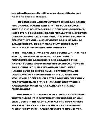and when He comes He will have no share with sin, that 
means His name is changed. 
IN YOUR SECULAR EMPLOYMENT THERE ARE RANKS 
AND GRADES. FOR INSTANCE, IN THE POLICE FORCE, 
THERE IS THE CONSTABLE RANK, CORPORAL, SERGEANT, 
INSPECTOR, COMMISSIONER AND FINALLY THE INSPECTOR 
GENERAL OF POLICE. THEREFORE, IT IS MOST STUPID TO 
BELIEVE THAT WHEN CHRIST COMES AGAIN HE WILL BE 
CALLED CHRIST. DOES IT MEAN THAT CHRIST MUST 
RETAIN HIS FORMER RANK INDEFINITELY? 
IN HIS TIME CHRIST WAS THE LAST DEGREE ,OR IN OTHER 
WORDS, THE MASTER DEGREE. HE FAITHFULLY 
PERFORMED HIS ASSIGNMENT AND OBTAINED THIS 
MASTER DEGREE AND WAS PROMOTED AND ALL POWERS 
AND AUTHORITY IN HEAVEN AND ON EARTH WERE 
HANDED OVER TO HIM TO RULE. HOW THEN WILL HE 
COME BACK TO ANSWER CHRIST? IF YOU WERE HIM 
WOULD YOU ACCEPT SUCH A TITLE WHICH IS CERTAINLY 
BELOW YOUR RANK? WHY SHOULD HE ACCEPT SUCH 
NAMES AGAIN WHEN HE HAD ALREADY ATTAINED 
CHRISTHOOD? 
BRETHREN, DO YOU SEE HOW STUPID AND IGNORANT 
THE WORLD IS? IT IS WRITTEN: WHEN THE SON OF MAN 
SHALL COME IN HIS GLORY, AND ALL THE HOLY ANGELS 
WITH HIM, THEN SHALL HE SIT UPON THE THRONE OF 
GLORY. (MATT 25:31). CONSIDER WHAT IT MEANS! YES, 
 