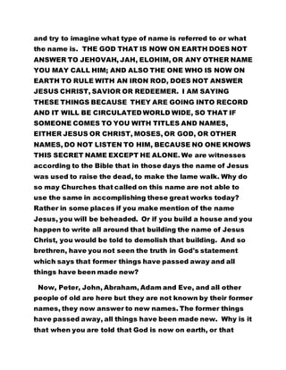 and try to imagine what type of name is referred to or what 
the name is. THE GOD THAT IS NOW ON EARTH DOES NOT 
ANSWER TO JEHOVAH, JAH, ELOHIM, OR ANY OTHER NAME 
YOU MAY CALL HIM; AND ALSO THE ONE WHO IS NOW ON 
EARTH TO RULE WITH AN IRON ROD, DOES NOT ANSWER 
JESUS CHRIST, SAVIOR OR REDEEMER. I AM SAYING 
THESE THINGS BECAUSE THEY ARE GOING INTO RECORD 
AND IT WILL BE CIRCULATED WORLD WIDE, SO THAT IF 
SOMEONE COMES TO YOU WITH TITLES AND NAMES, 
EITHER JESUS OR CHRIST, MOSES, OR GOD, OR OTHER 
NAMES, DO NOT LISTEN TO HIM, BECAUSE NO ONE KNOWS 
THIS SECRET NAME EXCEPT HE ALONE. We are witnesses 
according to the Bible that in those days the name of Jesus 
was used to raise the dead, to make the lame walk. Why do 
so may Churches that called on this name are not able to 
use the same in accomplishing these great works today? 
Rather in some places if you make mention of the name 
Jesus, you will be beheaded. Or if you build a house and you 
happen to write all around that building the name of Jesus 
Christ, you would be told to demolish that building. And so 
brethren, have you not seen the truth in God's statement 
which says that former things have passed away and all 
things have been made new? 
Now, Peter, John, Abraham, Adam and Eve, and all other 
people of old are here but they are not known by their former 
names, they now answer to new names. The former things 
have passed away, all things have been made new. Why is it 
that when you are told that God is now on earth, or that 
 