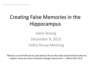 Creating False Memories in the
Hippocampus
Katie Strong
December 9, 2013
Liotta Group Meeting
1
“Memory is not all that we are, but almost. We are the entire set of memories that we
acquire. Every one of our memories changes who we are.” – Alcino Silva, Ph.D.
 