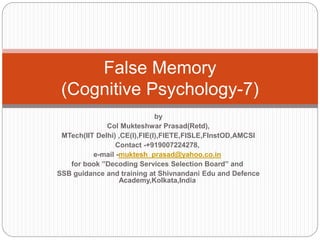 False Memory
(Cognitive Psychology-7)
by
Col Mukteshwar Prasad(Retd),
MTech(IIT Delhi) ,CE(I),FIE(I),FIETE,FISLE,FInstOD,AMCSI
Contact -+919007224278,
e-mail -muktesh_prasad@yahoo.co.in
for book ”Decoding Services Selection Board” and
SSB guidance and training at Shivnandani Edu and Defence
Academy,Kolkata,India
 