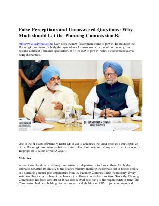 False Perceptions and Unanswered Questions: Why
Modi should Let the Planning Commission Be
http://www.dailymail.co.uk Ever since the new Government came to power, the future of the
Planning Commission, a body that symbolizes the economic structure of our country, has
become a subject of intense speculation. With the BJP in power, Nehru’s economic legacy is
being dismantled.
One of the first acts of Prime Minister Modi was to announce the unceremonious shutting down
of the Planning Commission—that venerated pillar of old nation-building – and then to announce
the proposal to set up a “Niti Ayoga”.
Maladies
A recent circular directed all major ministries and departments to furnish their plan budget
estimates for 2015-16 directly to the finance ministry, marking the formal shift of responsibility
of determining annual plan expenditure from the Planning Commission to the ministry. Every
institution has its own inherent mechanism that allows it to evolve over time. Since the Planning
Commission has been constituted, it has also evolved according to the requirements of time. The
Commission had been holding discussions with stakeholders on PPP projects on power and
 
