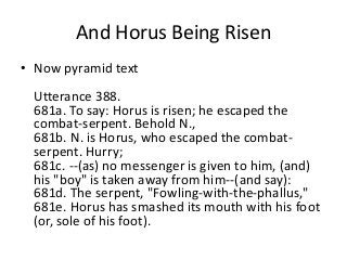 And Horus Being Risen 
• Now pyramid text 
Utterance 388. 
681a. To say: Horus is risen; he escaped the 
combat-serpent. Behold N., 
681b. N. is Horus, who escaped the combat-serpent. 
Hurry; 
681c. --(as) no messenger is given to him, (and) 
his "boy" is taken away from him--(and say): 
681d. The serpent, "Fowling-with-the-phallus," 
681e. Horus has smashed its mouth with his foot 
(or, sole of his foot). 
