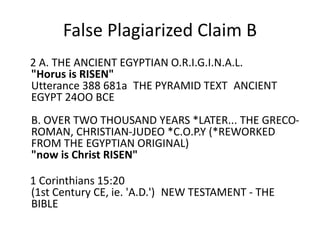 False Plagiarized Claim B 
Shakka's Claim: 
2 A. THE ANCIENT EGYPTIAN O.R.I.G.I.N.A.L. 
"Horus is RISEN" 
Utterance 388 681a THE PYRAMID TEXT ANCIENT EGYPT 
24OO BCE 
B. OVER TWO THOUSAND YEARS *LATER... THE GRECO-ROMAN, 
CHRISTIAN-JUDEO *C.O.P.Y (*REWORKED FROM 
THE EGYPTIAN ORIGINAL) 
"now is Christ RISEN" 
1 Corinthians 15:20 
(1st Century CE, ie. 'A.D.') NEW TESTAMENT - THE BIBLE 
 