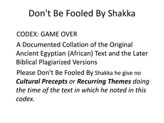 Don't Be Fooled By Shakka 
CODEX: GAME OVER 
A Documented Collation of the Original 
Ancient Egyptian (African) Text and the Later 
Biblical Plagiarized Versions 
Please Don't Be Fooled By Shakka he give no 
Cultural Precepts or Recurring Themes doing 
the time of the text in which he noted in this 
codex. 
 