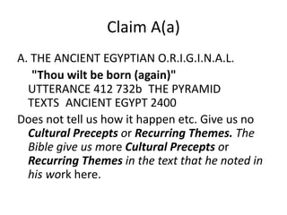 Claim A(a) 
Shakka's Claim A(a) : 
A. THE ANCIENT EGYPTIAN O.R.I.G.I.N.A.L. 
"Thou wilt be born (again)" 
UTTERANCE 412 732b THE PYRAMID 
TEXTS ANCIENT EGYPT 2400 
Albet’s: 
Claim A(a) Does not tell us how it happen etc. Or 
give us no Cultural Precepts or Recurring 
Themes. The Bible give us more Cultural Precepts 
or Recurring Themes in the text that he noted in 
his work here/the pyramid text. 
 