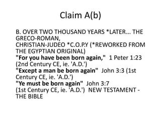 Claim A(b) 
Shakka's Claim A(b): 
B. OVER TWO THOUSAND YEARS *LATER... THE GRECO-ROMAN, 
CHRISTIAN-JUDEO *C.O.P.Y (*REWORKED FROM THE 
EGYPTIAN ORIGINAL) 
"For you have been born again," 1 Peter 1:23 (2nd 
Century CE, ie. 'A.D.') 
"Except a man be born again" John 3:3 (1st Century 
CE, ie. 'A.D.') 
"Ye must be born again" John 3:7 
(1st Century CE, ie. 'A.D.') NEW TESTAMENT - THE 
BIBLE 
 