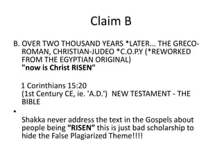 Claim B 
Shakka's Claim B 
B. OVER TWO THOUSAND YEARS *LATER... THE GRECO-ROMAN, 
CHRISTIAN-JUDEO *C.O.P.Y (*REWORKED FROM 
THE EGYPTIAN ORIGINAL) 
"now is Christ RISEN" 
1 Corinthians 15:20 
(1st Century CE, ie. 'A.D.') NEW TESTAMENT - THE BIBLE 
• 
Shakka never address the text in the Gospels about people 
being “RISEN” this is just bad scholarship to hide the False 
Plagiarized Theme!!!! 
 