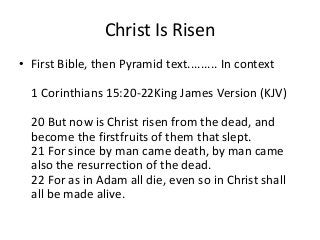 Christ Is Risen 
• First Bible, then Pyramid text......... In context 
1 Corinthians 15:20-22King James Version (KJV) 
20 But now is Christ risen from the dead, and 
become the firstfruits of them that slept. 
21 For since by man came death, by man came 
also the resurrection of the dead. 
22 For as in Adam all die, even so in Christ shall 
all be made alive. 
 