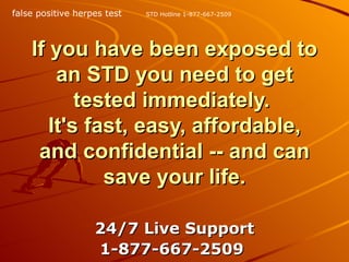 If you have been exposed to an STD you need to get tested immediately.  It's fast, easy, affordable, and confidential -- and can save your life. 24/7 Live Support 1-877-667-2509   STD Hotline 1-877-667-2509 false positive herpes test 