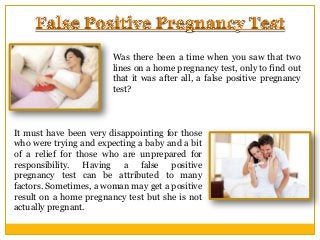 Was there been a time when you saw that two
lines on a home pregnancy test, only to find out
that it was after all, a false positive pregnancy
test?

It must have been very disappointing for those
who were trying and expecting a baby and a bit
of a relief for those who are unprepared for
responsibility. Having a false positive
pregnancy test can be attributed to many
factors. Sometimes, a woman may get a positive
result on a home pregnancy test but she is not
actually pregnant.

 