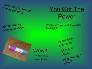 we’ll
       meet
                                           You Got The
              or be
lowes               at are
       t pric
             e!!!!!

                                             Power
          ey back
         n
   day mo                             We’ll match you with the perfect
30                                    flashlight!!!
       ee
guarant


                                                          best
                                                        e
                                                All th ions.
                                                  elect
                                                 s
                                                              e
                                                        in on
                             Wow!!!                All
                                                            .
                                                    place
                                                                  right
                             Was: $11.99
                                                                e
                                                          at th
                                                     All
                             now: $7.99
                                                              !
                                                         me!!
                                                       ti
 
