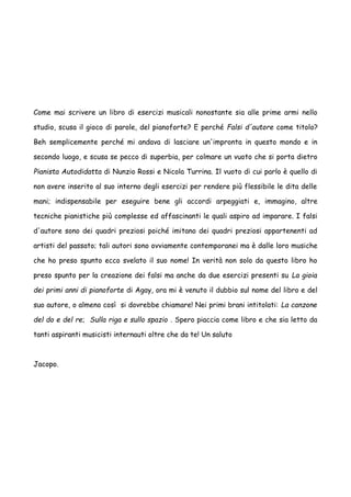Come mai scrivere un libro di esercizi musicali nonostante sia alle prime armi nello
studio, scusa il gioco di parole, del pianoforte? E perché Falsi d'autore come titolo?
Beh semplicemente perché mi andava di lasciare un'impronta in questo mondo e in
secondo luogo, e scusa se pecco di superbia, per colmare un vuoto che si porta dietro
Pianista Autodidatta di Nunzio Rossi e Nicola Turrina. Il vuoto di cui parlo è quello di
non avere inserito al suo interno degli esercizi per rendere più flessibile le dita delle
mani; indispensabile per eseguire bene gli accordi arpeggiati e, immagino, altre
tecniche pianistiche più complesse ed affascinanti le quali aspiro ad imparare. I falsi
d'autore sono dei quadri preziosi poiché imitano dei quadri preziosi appartenenti ad
artisti del passato; tali autori sono ovviamente contemporanei ma è dalle loro musiche
che ho preso spunto ecco svelato il suo nome! In verità non solo da questo libro ho
preso spunto per la creazione dei falsi ma anche da due esercizi presenti su La gioia
dei primi anni di pianoforte di Agay, ora mi è venuto il dubbio sul nome del libro e del
suo autore, o almeno così si dovrebbe chiamare! Nei primi brani intitolati: La canzone
del do e del re; Sulla riga e sullo spazio . Spero piaccia come libro e che sia letto da
tanti aspiranti musicisti internauti oltre che da te! Un saluto

Jacopo.

 