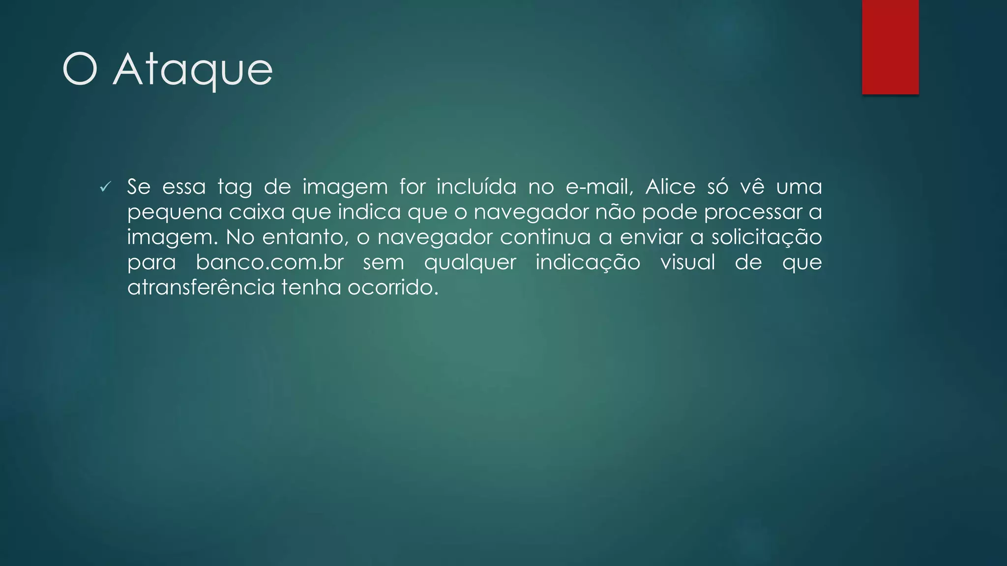 O Ataque 
 Se essa tag de imagem for incluída no e-mail, Alice só vê uma 
pequena caixa que indica que o navegador não pode processar a 
imagem. No entanto, o navegador continua a enviar a solicitação 
para banco.com.br sem qualquer indicação visual de que 
atransferência tenha ocorrido. 
 