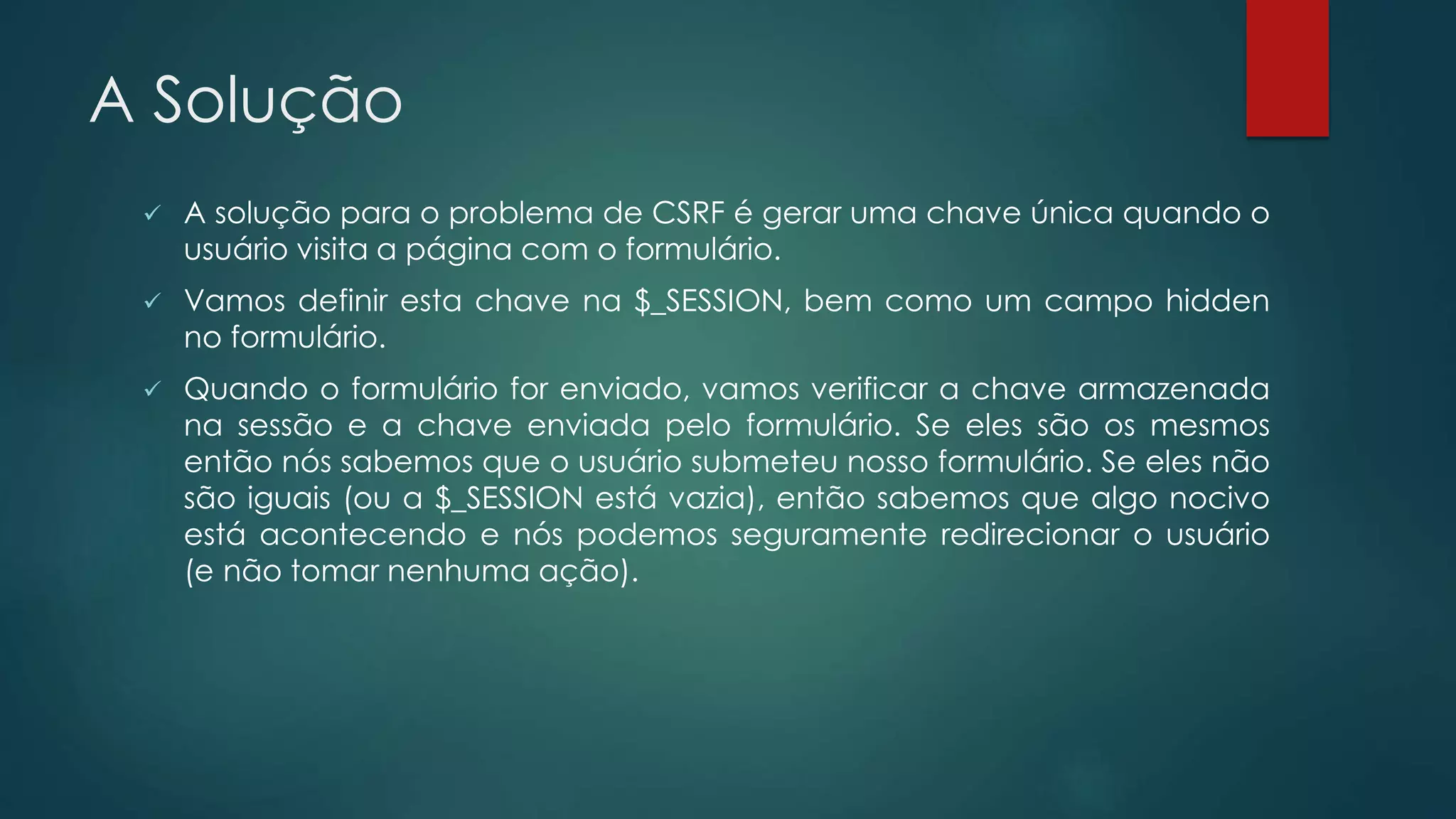 A Solução 
 A solução para o problema de CSRF é gerar uma chave única quando o 
usuário visita a página com o formulário. 
 Vamos definir esta chave na $_SESSION, bem como um campo hidden 
no formulário. 
 Quando o formulário for enviado, vamos verificar a chave armazenada 
na sessão e a chave enviada pelo formulário. Se eles são os mesmos 
então nós sabemos que o usuário submeteu nosso formulário. Se eles não 
são iguais (ou a $_SESSION está vazia), então sabemos que algo nocivo 
está acontecendo e nós podemos seguramente redirecionar o usuário 
(e não tomar nenhuma ação). 
 