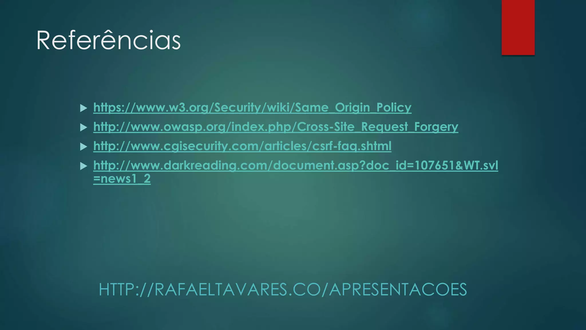 Referências 
 https://www.w3.org/Security/wiki/Same_Origin_Policy 
 http://www.owasp.org/index.php/Cross-Site_Request_Forgery 
 http://www.cgisecurity.com/articles/csrf-faq.shtml 
 http://www.darkreading.com/document.asp?doc_id=107651&WT.svl 
=news1_2 
HTTP://RAFAELTAVARES.CO/APRESENTACOES 
