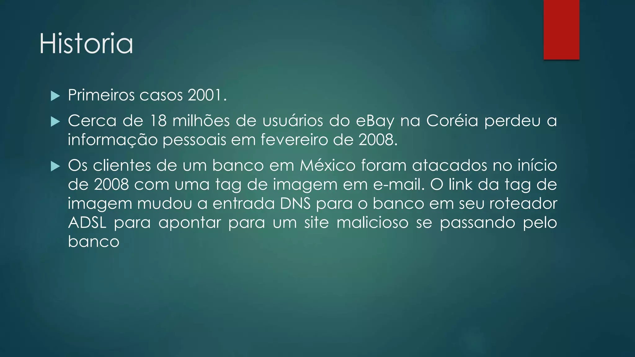 Historia 
 Primeiros casos 2001. 
 Cerca de 18 milhões de usuários do eBay na Coréia perdeu a 
informação pessoais em fevereiro de 2008. 
 Os clientes de um banco em México foram atacados no início 
de 2008 com uma tag de imagem em e-mail. O link da tag de 
imagem mudou a entrada DNS para o banco em seu roteador 
ADSL para apontar para um site malicioso se passando pelo 
banco 
 