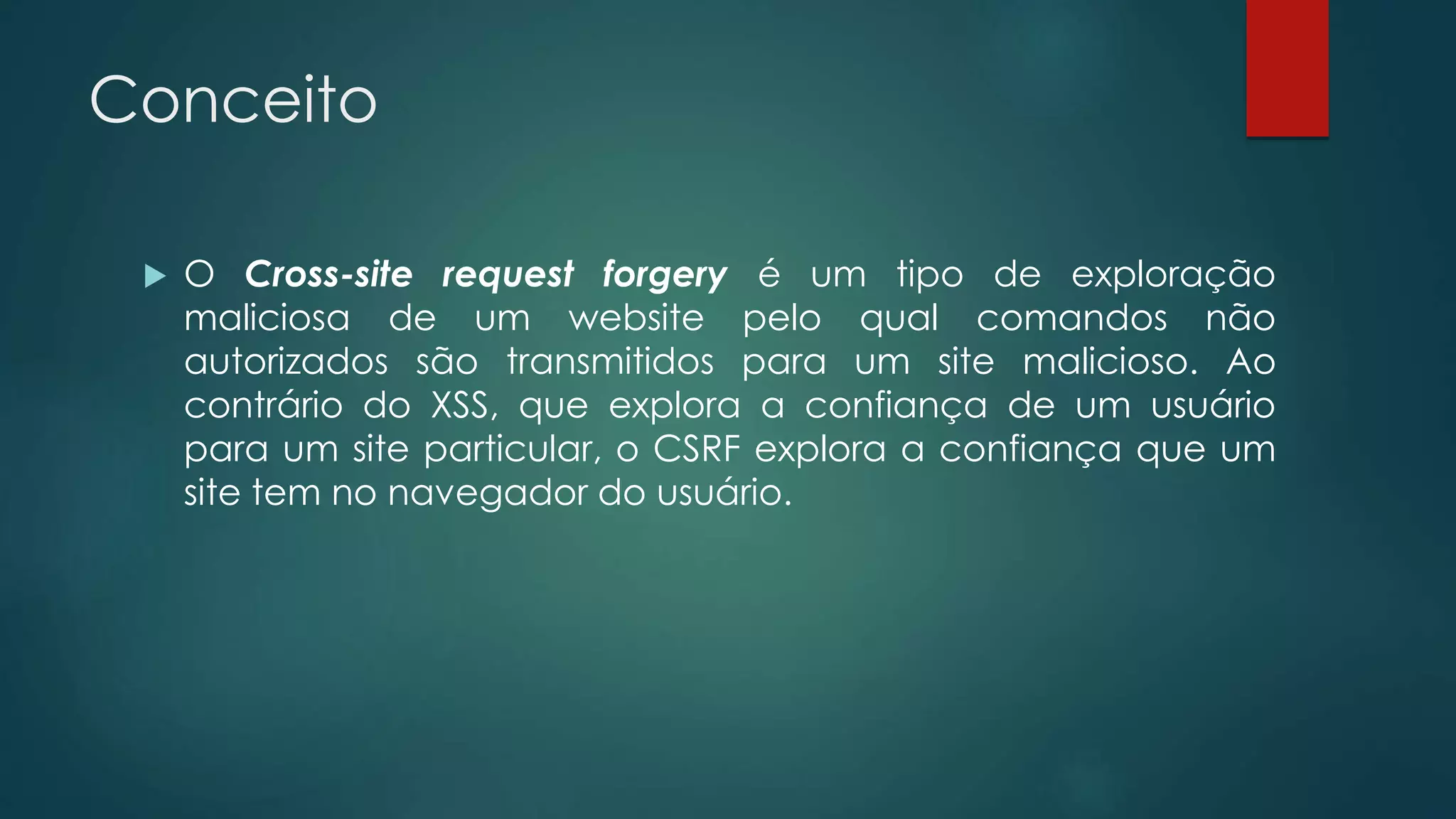 Conceito 
 O Cross-site request forgery é um tipo de exploração 
maliciosa de um website pelo qual comandos não 
autorizados são transmitidos para um site malicioso. Ao 
contrário do XSS, que explora a confiança de um usuário 
para um site particular, o CSRF explora a confiança que um 
site tem no navegador do usuário. 
 