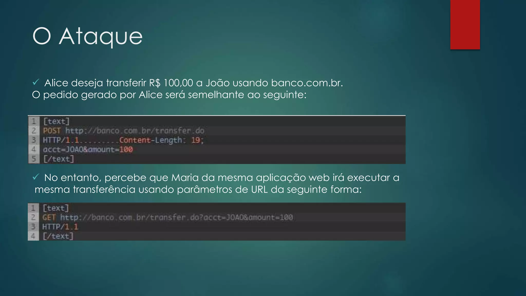 O Ataque 
 Alice deseja transferir R$ 100,00 a João usando banco.com.br. 
O pedido gerado por Alice será semelhante ao seguinte: 
 No entanto, percebe que Maria da mesma aplicação web irá executar a 
mesma transferência usando parâmetros de URL da seguinte forma: 
 