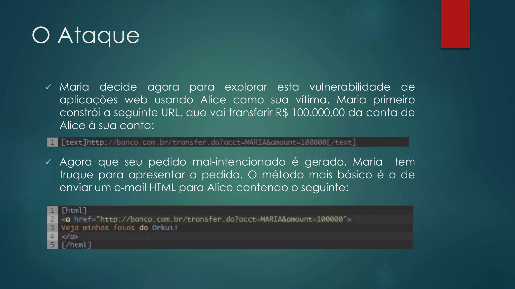 O Ataque 
 Maria decide agora para explorar esta vulnerabilidade de 
aplicações web usando Alice como sua vítima. Maria primeiro 
constrói a seguinte URL, que vai transferir R$ 100.000,00 da conta de 
Alice à sua conta: 
 Agora que seu pedido mal-intencionado é gerado, Maria tem 
truque para apresentar o pedido. O método mais básico é o de 
enviar um e-mail HTML para Alice contendo o seguinte: 
 