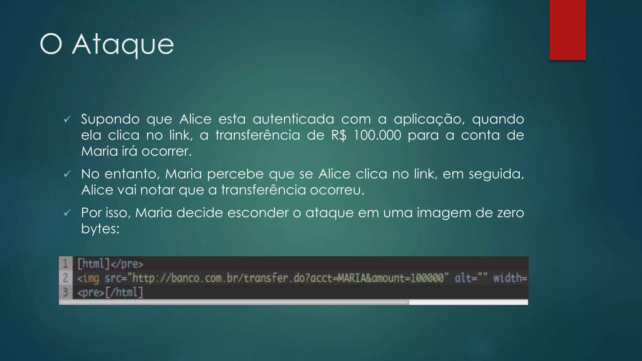 O Ataque 
 Supondo que Alice esta autenticada com a aplicação, quando 
ela clica no link, a transferência de R$ 100.000 para a conta de 
Maria irá ocorrer. 
 No entanto, Maria percebe que se Alice clica no link, em seguida, 
Alice vai notar que a transferência ocorreu. 
 Por isso, Maria decide esconder o ataque em uma imagem de zero 
bytes: 
 