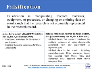Falsification
Falsification is manipulating research materials,
equipment, or processes, or changing or omitting data or
results such that the research is not accurately represented
in the research record.
Source – UA Research and Scholarly Misconduct Policies and Procedures
http://vpred.uark.edu/Research_Scholarly_Misconduct.pdf
James David Lieber, UCLA (ORI Newsletter,
Vol. 15, No. 4, September 2007)
• Fabricated interviews for 20 research
participants
• Falsified the urine specimens for those
20 subjects
Rebecca Uzelmeier, former doctoral student,
MSU(ORINewsletter, Vol. 15,No. 3, June 2007)
• falsified data in her research notebook by
multiple instances of using data/results
generated from one experiment to
represent data
• falsified data in her thesis including
autoradiographic films, computer image
files scanned from those films, and
numerical data reduced from those
computer files
R M C 0 0 0 1
 