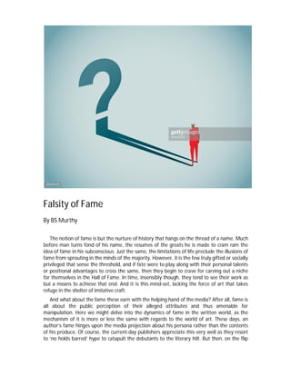 Falsity of Fame
By BS Murthy
The notion of fame is but the nurture of history that hangs on the thread of a name. Much
before man turns fond of his name, the resumes of the greats he is made to cram ram the
idea of fame in his subconscious. Just the same, the limitations of life preclude the illusions of
fame from sprouting in the minds of the majority. However, it is the few truly gifted or socially
privileged that sense the threshold, and if fate were to play along with their personal talents
or positional advantages to cross the same, then they begin to crave for carving out a niche
for themselves in the Hall of Fame. In time, insensibly though, they tend to see their work as
but a means to achieve that end. And it is this mind-set, lacking the force of art that takes
refuge in the shelter of imitative craft.
And what about the fame these earn with the helping hand of the media? After all, fame is
all about the public perception of their alleged attributes and thus amenable for
manipulation. Here we might delve into the dynamics of fame in the written world, as the
mechanism of it is more or less the same with regards to the world of art. These days, an
author’s fame hinges upon the media projection about his persona rather than the contents
of his produce. Of course, the current-day publishers appreciate this very well as they resort
to ‘no holds barred’ hype to catapult the debutants to the literary hilt. But then, on the flip
 