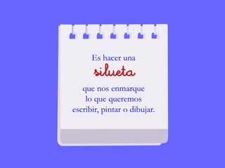 Es hacer una
silueta
que nos enmarque
lo que queremos
escribir, pintar o dibujar.