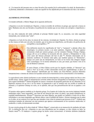 10
«[...] la intención del presente arte es cómo llevarlos [los metales] de la enfermedad a la salud, de disminuidos a
su plenitud, añadiendo o eliminando a cada uno aquello les fue adjudicado por la naturaleza de más o de menos».
ALCHIMO EL INVENTOR.
Un tratado atribuido a Alberto Magno da la siguiente definición:
«Alquimia es un arte inventada por Alquimo, y toma su nombre de archimos en griego, que equivale a massa en
latín. Mediante este arte son llevados a la perfección los metales que en sus minas son corruptos e imperfectos.»
(33)
En una obra traducida del árabe atribuida al príncipe Khalid (siglo 8), se encuentra, con toda seguridad
interpolada, esta variante más "culta":
«Alquimia es el arte de las artes, la ciencia de las ciencias, inventada por Alquimo. En efecto, chimia en griego
se dice massa en latín; por este arte, los metales, que en la mina son imperfectos, son llevados a la perfección, de
corruptibles a incorruptibles.» (34)
Esta definición mezcla los significados de "arte" y "sustancia" y además ofrece dos
etimologías. La primera recurre a un autor epónimo, Alquimo. Este autor aparece
ciertamente citado por autores griegos, con las variantes Chúmes, Chímes, Chémes,
aunque allí no se le atribuye la invención del arte. Zósimo y Olimpiodoro lo citan
como autor del famoso principio del hen tò pân (35)
, fórmula relacionada con la
serpiente ouróboros. El término todo (pân), que también aparece en "Demócrito",
aunque con cierto aire de interpolación, no tiene en los textos más antiguos ningún
valor cosmológico. Es la misma substantia ex uno, per unum, que hemos visto en la
cita de Roberto Castrense.
El autor Chimes, el libro Chêma escrito por los ángeles rebeldes, el "demonio" que
inicia a "Isis" en el arte, el libro chumeutiké escrito por Agathodaímon, es decir, el
"buen demonio" identificado por los árabes con Enoc-Hermes, parecen diferentes
interpretaciones e intentos de síntesis de leyendas acerca de la transmisión de los conocimientos a los hombres.
La equivalencia entre chimia (archymos es una variante de transcripción) y massa (griego mâza) nos lleva a otro
posible étimo: chúma. Según la interpretación corriente ambos términos designaban en metalurgia a los lingotes,
pero según Estefánides(39)
chúma designaba las masas o montones de pequeñas partículas de oro obtenidas en los
depósitos arenosos de los ríos o en las minas; la preparación a que se sometía este oro recibía el nombre de
chumeía y el epónimo Chúmes no sería, en su opinión, más que una personificación del oro en pepitas u oro
puro.
El termino mâza aparece también en la alquimia griega. En el papiro de Leiden hay una receta (séptima) titulada
anékleiptos mâza "masa inagotable", que trata de una aleación que imita a la plata y que puede multiplicarse en
cantidad indefinidamente. Zósimo(36)
menciona una máza Móseos, que podría ser también el título de un libro,
refiriéndose a esa masa inagotable que Moisés obtuvo «por la palabra del Señor». Zósimo interpreta que la mâza
es el cobre, en un contexto en el que hay que entender a este como la sustancia que procura el íos(37)
, símbolo que
estaríamos tentados de relacionar con una sustancia que aparece continuamente en los recetarios medievales, el
cardenillo o verdín, de demostrada toxicidad.
En una versión griega de la obra citada de "Alberto Magno", conservada en un manuscrito de mediados del siglo
XV, la definición dice así: «Alquimia es una cosa descubierta por los antiguos; se dice chimia en latín, en
francés maza(38)
». El traductor o copista griego ha hecho varias correcciones: el término alchimia (traducido
 