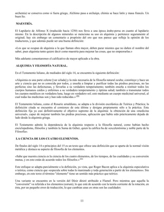 11
archemia) se conserva como si fuera griego, Alchimo pasa a archaíon, chimia se hace latín y masa francés. Un
buen lío.
MAESTRÍA.
El Lapidario de Alfonso X (traducido hacia 1250) nos lleva a una época árabo-persa en cuanto al lapidario
mismo. En la descripción de algunos minerales se menciona su uso en alquimia y pertenece seguramente al
original; hay sin embargo un comentario a propósito del oro que nos parece que refleja la opinión de los
traductores, y que además puede ser una buena definición:
«Los que se ocupan de alquimia a la que llaman obra mayor, deben parar mientes que no dañen el nombre del
saber, pues alquimia tanto quiere decir como maestría para mejorar las cosas, que no empeorarlas.»
Más adelante comentaremos el calificativo de mayor aplicado a la obra.
ALQUIMIA Y FILOSOFÍA NATURAL.
En el Testamento luliano, de mediados del siglo 14, se encuentra la siguiente definición:
«Alquimia es una parte celeste [var celada] y la más necesaria de la filosofía natural oculta; constituye y hace un
arte y ciencia que no es conocida por todos, y enseña a limpiar y purificar todas las piedras preciosas, no las
perfectas sino las defectuosas, y llevarlas a su verdadero temperamento; también enseña a restituir todos los
cuerpos humanos caídos y enfermos a su verdadero temperamento y óptima salud; también a transmutar todos
los cuerpos metálicos en verdadera luna, luego en verdadero sol; esto mediante un cuerpo medicinal universal, al
cual todas las medicinas son y han sido reducidas.» (40)
El Testamento luliano, como el Rosario arnaldiano, se adapta a la división escolástica de Teórica y Práctica; la
definición citada se encuentra al comienzo de esta última y designa propiamente sólo a la práctica. Esta
definición fija ya casi definitivamente el objetivo supremo de la alquimia: la obtención de una «medicina
universal», capaz de mejorar también las piedras preciosas, aplicación que había sido prácticamente dejada de
lado desde la alquimia griega.
El Testamento admite la dependencia de la alquimia respecto a la filosofía natural, como habían hecho
enciclopedistas, filósofos y también la Suma de Géber, quien la califica ba de «excelentísima y noble parte de la
Filosofía».
LA CIENCIA DE LOS CUATRO ELEMENTOS.
De finales del siglo 14 o principios del 15 es un texto que ofrece una definición que se aparta de la normal visión
metálica y destaca su aspecto de filosofía de los elementos.
«Sabe que nuestra ciencia es la ciencia de los cuatro elementos, de los tiempos, de las cualidades y su conversión
mutua, y en esto están de acuerdo todos los filósofos.»(41)
Este enfoque se adapta parcialmente a la definición, ya vista, que Roger Bacon aplica a la alquimia especulativa
o teórica, como ciencia que «especula sobre todas lo inanimado y toda generación a partir de los elementos». Sin
embargo, en este texto el término "elemento" tiene un sentido más práctico que teórico.
Una variante se encuentra en la versión del Désir désiré atribuido a Flamel. Pero mientras que aquella la
"conversión" va referida a los elementos (eorum), lo que está de acuerdo con la teoría corriente de la rotación, en
ésta, por un pequeño error de traducción, lo que cambian unas en otras son las cualidades:
 