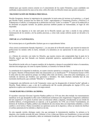 12
«Sabed pues que nuestra ciencia consiste en el conocimiento de los cuatro Elementos, cuyas cualidades son
cambiadas recíprocamente las unas en las otras; sobre ello todos los filósofos tienen una opinión semejante.»
TRANSMUTACIÓN DE PIEDRAS PRECIOSAS.
Nicolás Grosparmy, destaca la importancia de comprender la teoría antes de iniciarse en la práctica, y, al igual
que Nicolás Valois, aconseja leer los libros de "Lulio", especialmente el Testamento (Teorica y Practica) y el
Vademecum o Codicilo. La semejanza de su definición con la de "Lulio" es evidente (42)
, pero en la traducción se
ha deslizado un pequeña variante: las piedras preciosas también pueden ser transmutadas, en lugar de sólo
mejoradas.
«[...] El arte de alquimia es la más sutil parte de la filosofía natural, que trata y enseña la muy perfecta
transmutación de los metales y de las piedras preciosas, y cómo todo cuerpo enfermo puede ser devuelto a la
salud.»
IMITAR A LA NATURALEZA.
De la misma época es el gentilhombre Zachaire que no es especialmente lulista:
«Esta ciencia (comúnmente llamada Alquimia) [...] es una parte de la filosofía natural, que muestra la manera de
perfeccionar los metales sobre la tierra, imitando a la naturaleza en sus operaciones lo más cerca que le es
posible.»
«[...] Hemos de convenir, con todos los filósofos, que nuestra ciencia está comprendida bajo la parte de la
filosofía natural que han llamado con bastante propiedad operativa, equiparándola asimilándola así a la
medicina.» (43)
Esta definición incide sólo en el aspecto metálico de la alquimia y destaca la necesidad de imitar a la naturaleza,
máxima ésta antigua que, tal como la expone Zachaire, se remonta a la Suma de Géber.
La asimilación de la alquimia la medicina, en cuanto ciencias operativas se remonta a la clasificación de Tomás
de Aquino. Durante el Renacimiento hubo más desacuerdos en su clasificación (44)
. El humanista Gesner (1545)
la sitúa entre las artes operativas porque «se trabaja sobre todo con hornos, como otras artes metalúrgicas, y es
realizada sin destreza por hombres casi ignorantes e iletrados». Sin duda Zachaire intentaba huir de esta
incómoda clasificación, que confunde "filósofos" y "sopladores".
Comparando esta definición con la del Testamento vemos que ha desaparecido el término"oculta" aplicado a
filosofía. Puede deberse a que, a raíz de la publicación del De occulta philosophia de Agripa (1531), esta
apelación se aplica casi exclusivamente a la magia natural.
VOARCHADUMIA CONTRA ALCHIMIA.
El sacerdote veneciano Giovanni Agostino Pantheo publicó en 1518 una obra obra titulada Ars transmutationis
metallicae en la que designaba la obra como Cabalisticum archimicae artis magisterium ("magisterio cabalístico
del arte arquímico"). Es quizás el primer autor en relacionar cábala y alquimia, introduciendo un uso tímido de
nombres hebreos, el tetragrámmaton en especial, y de la guematría. En 1530, con el título Voarchadumia, ars
distincta ab Archimia et Sophia, publicó una refundición de esta misma obra con importantes añadidos y ciertos
cambios a nivel teórico. Panteo reconsidera sus opiniones acerca de la alquimia y ofrece un intento de clarificar
el confuso panorama de los métodos y objetivos de ésta.
En esta segunda versión, distingue cuatro vías que persiguen la transmutación metálica. La primera es la
alquimia, cuyo nombre procede del autor Alchemo, el oro y plata que fabrica son fraudulentos, es una actividad
que ha sido condenada, es condenable y debe ser totalmente erradicada. Vemos por tanto que en Panteo aparecen
 