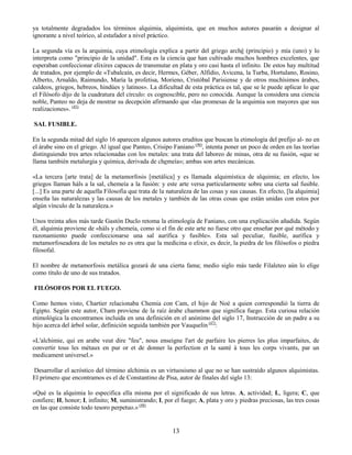 13
ya totalmente degradados los términos alquimia, alquimista, que en muchos autores pasarán a designar al
ignorante a nivel teórico, al estafador a nivel práctico.
La segunda vía es la arquimia, cuya etimología explica a partir del griego arché (principio) y mía (uno) y lo
interpreta como "principio de la unidad". Esta es la ciencia que han cultivado muchos hombres excelentes, que
esperaban confeccionar elixires capaces de transmutar en plata y oro casi hasta el infinito. De estos hay multitud
de tratados, por ejemplo de «Tubalcaín, es decir, Hermes, Géber, Alfidio, Avicena, la Turba, Hortulano, Rosino,
Alberto, Arnaldo, Raimundo, María la profetisa, Morieno, Cristóbal Parisiense y de otros muchísimos árabes,
caldeos, griegos, hebreos, hindúes y latinos». La dificultad de esta práctica es tal, que se le puede aplicar lo que
el Filósofo dijo de la cuadratura del círculo: es cognoscible, pero no conocida. Aunque la considera una ciencia
noble, Panteo no deja de mostrar su decepción afirmando que «las promesas de la arquimia son mayores que sus
realizaciones». (45)
SAL FUSIBLE.
En la segunda mitad del siglo 16 aparecen algunos autores eruditos que buscan la etimología del prefijo al- no en
el árabe sino en el griego. Al igual que Panteo, Crisipo Faniano (46)
, intenta poner un poco de orden en las teorías
distinguiendo tres artes relacionadas con los metales: una trata del laboreo de minas, otra de su fusión, «que se
llama también metalurgia y química, derivada de chemeía»; ambas son artes mecánicas.
«La tercera [arte trata] de la metamorfosis [metálica] y es llamada alquimística de alquimia; en efecto, los
griegos llaman háls a la sal, chemeía a la fusión: y este arte versa particularmente sobre una cierta sal fusible.
[...] Es una parte de aquella Filosofia que trata de la naturaleza de las cosas y sus causas. En efecto, [la alquimia]
enseña las naturalezas y las causas de los metales y también de las otras cosas que están unidas con estos por
algún vínculo de la naturaleza.»
Unos treinta años más tarde Gastón Duclo retoma la etimología de Faniano, con una explicación añadida. Según
él, alquimia proviene de «háls y chemeía, como si el fin de este arte no fuese otro que enseñar por qué método y
razonamiento puede confeccionarse una sal aurífica y fusible». Esta sal peculiar, fusible, aurífica y
metamorfoseadora de los metales no es otra que la medicina o elixir, es decir, la piedra de los filósofos o piedra
filosofal.
El nombre de metamorfosis metálica gozará de una cierta fama; medio siglo más tarde Filaleteo aún lo elige
como título de uno de sus tratados.
FILÓSOFOS POR EL FUEGO.
Como hemos visto, Chartier relacionaba Chemia con Cam, el hijo de Noé a quien correspondió la tierra de
Egipto. Según este autor, Cham proviene de la raíz árabe chammon que significa fuego. Esta curiosa relación
etimológica la encontramos incluida en una definición en el anónimo del siglo 17, Instrucción de un padre a su
hijo acerca del árbol solar, definición seguida también por Vauquelin (47)
:
«L'alchimie, qui en arabe veut dire "feu", nous enseigne l'art de parfaire les pierres les plus imparfaites, de
convertir tous les métaux en pur or et de donner la perfection et la santé à tous les corps vivants, par un
medicament universel.»
Desarrollar el acróstico del término alchimia es un virtuosismo al que no se han sustraído algunos alquimistas.
El primero que encontramos es el de Constantino de Pisa, autor de finales del siglo 13:
«Qué es la alquimia lo especifica ella misma por el significado de sus letras. A, actividad; L, ligera; C, que
confiere; H, honor; I, infinito; M, suministrando; I, por el fuego; A, plata y oro y piedras preciosas, las tres cosas
en las que consiste todo tesoro perpetuo.» (48)
 