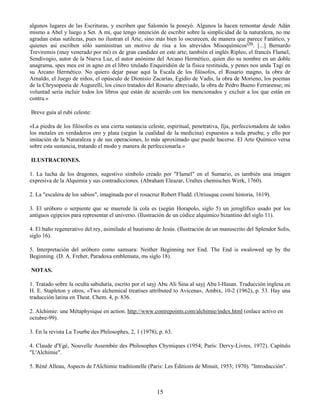 15
algunos lugares de las Escrituras, y escriben que Salomón la poseyó. Algunos la hacen remontar desde Adán
mismo a Abel y luego a Set. A mí, que tengo intención de escribir sobre la simplicidad de la naturaleza, no me
agradan estas sutilezas, pues no ilustran el Arte, sino más bien lo oscurecen, de manera que parece Fanático, y
quienes así escriben sólo suministran un motivo de risa a los atrevidos Misoquímicos(50)
. [...] Bernardo
Trevirensis (muy venerado por mí) es de gran candidez en este arte; también el inglés Ripleo, el francés Flamel,
Sendivogio, autor de la Nueva Luz, el autor anónimo del Arcano Hermético, quien dio su nombre en un doble
anagrama, spes mea est in agno en el libro titulado Enquiridión de la física restituida, y penes nos unda Tagi en
su Arcano Hermético. No quiero dejar pasar aquí la Escala de los filósofos, el Rosario magno, la obra de
Arnaldo, el Juego de niños, el opúsculo de Dionisio Zacarías, Egidio de Vadis, la obra de Morieno, los poemas
de la Chrysopoeia de Augurelli, los cinco tratados del Rosario abreviado, la obra de Pedro Bueno Ferrarense; mi
voluntad sería incluir todos los libros que están de acuerdo con los mencionados y excluir a los que están en
contra.»
Breve guía al rubí celeste:
«La piedra de los filósofos es una cierta sustancia celeste, espiritual, penetrativa, fija, perfeccionadora de todos
los metales en verdaderos oro y plata (según la cualidad de la medicina) expuestos a toda prueba; y ello por
imitación de la Naturaleza y de sus operaciones, lo más aproximado que puede hacerse. El Arte Químico versa
sobre esta sustancia, tratando el modo y manera de perfeccionarla.»
ILUSTRACIONES.
1. La lucha de los dragones, sugestivo símbolo creado por "Flamel" en el Sumario, es también una imagen
expresiva de la Alquimia y sus contradicciones. (Abraham Eleazar, Uraltes chemisches Werk, 1760).
2. La "escalera de los sabios", imaginada por el rosacruz Robert Fludd. (Utriusque cosmi historia, 1619).
3. El uróboro o serpiente que se muerede la cola es (según Horapolo, siglo 5) un jeroglífico usado por los
antiguos egipcios para representar el universo. (Ilustración de un códice alquímico bizantino del siglo 11).
4. El baño regenerativo del rey, asimilado al bautismo de Jesús. (Ilustración de un manuscrito del Splendor Solis,
siglo 16).
5. Interpretación del uróboro como samsara: Neither Beginning nor End. The End is swalowed up by the
Beginning. (D. A. Freher, Paradoxa emblemata, ms siglo 18).
NOTAS.
1. Tratado sobre la oculta sabiduría, escrito por el sayj Abu Ali Sina al sayj Abu l-Hasan. Traducción inglesa en
H. E. Stapleton y otros, «Two alchemical treatises attributed to Avicena», Ambix, 10-2 (1962), p. 53. Hay una
traducción latina en Theat. Chem. 4, p. 836.
2. Alchimie: une Métaphysique en action. http://www.contrepoints.com/alchimie/index.html (enlace activo en
octubre-99).
3. En la revista La Tourbe des Philosophes, 2, 1 (1978), p. 63.
4. Claude d'Ygé, Nouvelle Assembée des Philosophes Chymiques (1954; París: Dervy-Livres, 1972). Capítulo
"L'Alchimie".
5. Réné Alleau, Aspects de l'Alchimie traditionelle (Paris: Les Éditions de Minuit, 1953; 1970). "Introducción".
 