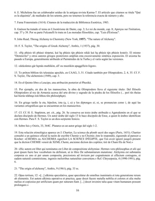 16
6. E. Michelena fue un colaborador asiduo de la antigua revista Karma-7. El artículo que citamos se titula "Qué
es la alquimia", de mediados de los setenta, pero no tenemos la referencia exacta de número y año.
7. Fama Fraternitatis (1614). Citamos de la traducción de Biblioteca Esotérica, 1983.
8. Guénon ha tratado el tema en L'ésotérisme de Dante, cap. 3; Le roi du monde, cap. 8; Aperçus sur l'initiation,
cap. 37 y 38. Por su parte Fulcanelli lo trata en Las moradas filosofales, cap. "Luis d'Estissac".
9. John Read, Throug Alchemy to Chemistry (New York, 1957). "The nature of Alchemy".
10. F. S. Taylor, "The origins of Greek Alchemy", Ambix, 1 (1937), pág. 30.
11. «He phúsis têi phúsei térpetai, kaí he phúsis tèn phúsin nikâi kaì he phúsis tèn phúsin krateî». El mismo
"Demócrito" y otros autores griegos posteriores amplían esta excesivamente sintética exposición. El axioma ha
pasado a Europa, generalmente atribuido al Parménides de la Turba y el varía según las versiones.
12. «dokoûntes gàr hemâs muthikòn, all' ou mustikòn apaggéllein lógon».
13. To prôton bíblion tês teleutaías apochês, en CAAG, 3, 51. Citado también por Olimpiodoro, 2, 4, 35. Cf. F.
S. Taylor, The alchemists (1949), cap. 3.
14. En el Quinto libro a Leucipo, una atribución posterior al Phusiká.
15. Por ejemplo, en dos de los manuscritos, la obra de Olimpiodoro lleva el siguiente título: Del filósofo
Olimpiodoro al rey de Armenia acerca del arte divino y sagrado de la piedra de los filósofos (... perí tês theías
kaì hieràs tékhnes toû líthou tôn philosóphon).
16. En griego tardío la eta, hípsilon, iota (e, i, u) y los diptongos ei, oi, se pronuncian como i, de aquí las
variantes ortográficas que se encuentran en los manuscritos.
17. Cf. Cf. H. E. Stapleton, art. cit., pág. 26. Se conserva un texto árabe atribuido a Agatodemón en el que se
declara discipulo de Hermes. Un autor árabe del siglo 13 le hace discípulo de Enoc, a quien lo árabes identifican
con Hermes. Para F. S. Taylor es un dios-serpiente fenicio.
18. Sobre Isis y Osiris, 33, 364C. Plutarco es un autor griego del siglo 1-2.
19. Esta relación etimológica aparece en J. Chartier, La science du plomb sacré des sages (Paris, 1651). Chartier
consultó a un químico oficial la razón de escribir Chemie y no Chymie; éste le respondió, siguiendo al parecer a
Kircher: «CHEMIA ou ALCHEMIA signifioit LA SCIENCE D'EGIPTE, que l'on avoit ignoré jusqu'à present
que la diction CHEMIE venoit de XEMI, Chemi, ancienne diction des coptites; tiré de Cham fils de Noé.»
20. «Hic autem est liber qui nominatus est Liber de compositione alchymiae. Hermes vero philosophus et alii qui
post ipsum fuere hoc vocabulum ita definiunt, ut in libro De substantiarum mutatione: Alchymia est substantia
corporea ex uno et per unum composita, preciosiora ad invicem per cognationem et effectum coniugens, et
eadem naturali commixtione, ingeniis melioribus naturaliter convertens.» Ref. Chrysopoeia, 4 (1990-1991), pág.
6.
21. "The origin of alchemy", Ambix, 9 (1961), pág. 33 ss.
22. Opus tertium, 12: «[...] alkimia speculativa, quae speculatur de omnibus inanimatis et tota generatione rerum
ab elementis. Est autem alkimia operativa et practica, quae docet facere metalla nobilia et colores et alia multa
melius et copiosius per artificium quam per naturam fiant. [...] docet invenire talia quae vitam humanam possunt
prolongare.»
 