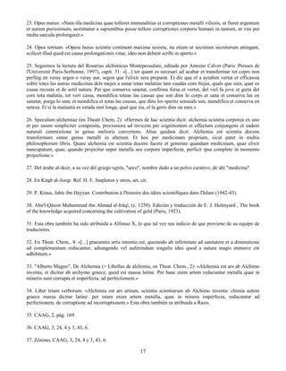 17
23. Opus maius: «Nam illa medicina quae tolleret immunditias et corruptiones metalli vilioris, ut fieret argentum
et aurum purissimum, aestimatur a sapientibus posse tollere corruptiones corporis humani in tantum, ut vita per
multa saecula prolongaret.»
24. Opus tertium: «Opera huius scientie continent maxima secreta, ita etiam ut secretum secretorum attingant,
scilicet illud quod est causa prolongationis vitae, ideo non debent scribi in aperto.»
25. Seguimos la lectura del Rosarius alchimicus Montipessulani, editada por Antoine Calvet (Paris: Presses de
l'Université Paris-Sorbonne, 1997), capít. 31: «[...] tot quant es necesari ad acabar et transformar tot coprs non
perfieg en veray argen o veray aur, segon que l'elixir sera preparat. Et dic que el a aytaben vertut et efficassia
sobre totes las autras medecinas dels mejes a sanar totas malatias tant caudas com frejas, quals que sien, quar es
cuasa recosta et de sotil natura. Per que conserva sanetat, confirma forsa et vertut, del viel fa jove et gieta del
cors tota malutia, tot veri cassa, mondifica toteas las causas que son dins lo corps et sana et conserva las en
sanetat, purga lo sanc et mondifica et totas las causas, que dins los speritz sensuals son, mondifica et conserva en
netesa. Et si la malautia es estada mot longa, qual que sia, el la geris dins un mes.»
26. Speculum alchemiae (en Theatr Chem, 2): «Hermes de hac scientia dicit: alchemia scientia corporea ex uno
et per unum simpliciter composita, preciosiora ad invicem per cognitionem et effectum conjungens et eadem
naturali conmixtione in genus melioris convertens. Alius quidam dicit: Alchemia est scientia docens
transformare omne genus metalli in alterum. Et hoc per medicinam propriam, sicut patet in multis
philosophorum libris. Quare alchemia est scientia docens facere et generare quandam medicinam, quae elixir
nuncupatum, quae, quando projicitur super metalla seu corpora imperfecta, perficit ipsa complete in momento
projectione.»
27. Del árabe al-iksir, a su vez del griego xerós, "seco", nombre dado a un polvo curativo, de ahí "medicina".
28. En Kitab al-Asrar. Ref. H. E. Stapleton y otros, art. cit.
29. P. Kraus, Jabir ibn Hayyan. Contribution à l'histoire des idées scientifiques dans l'Islam (1942-43).
30. Abu'l-Qâsim Muhammad ibn Ahmad al-Irâqî, (c. 1250). Edición y traducción de E. J. Holmyard , The book
of the knowledge acquired concerning the cultivation of gold (Paris, 1923).
31. Esta obra también ha sido atribuida a Alfonso X, lo que tal vez sea indicio de que proviene de su equipo de
traductores.
32. En Theat. Chem., 4: «[...] praesentis artis intentio est, quomodo ab infirmitate ad sanitatem et a diminutione
ad complementum reducantur, adiungendo vel auferendum singulis ideo quod a natura magis minusve est
adhibitum.»
33. "Alberto Magno", De Alchemia (= Libellus de alchimia, en Theat. Chem., 2): «Alchemia est ars ab Alchimo
inventa, et dicitur ab archymo graece, quod est massa latine. Per hanc enim artem reducuntur metalla quae in
mineris sunt corrupta et imperfecta, ad perfectionem.»
34. Liber trium verborum: «Alchimia est ars artium, scientia scientiarum ab Alchimo inventa: chimia autem
graece massa dicitur latine: per istam enim artem metalla, quae in minera imperfecta, reducuntur ad
perfectionem, de corruptione ad incorruptionem.» Esta obra también es atribuida a Rasis.
35. CAAG, 2, pág. 169.
36. CAAG, 3, 24, 4 y 3, 43, 6.
37. Zósimo, CAAG, 3, 24, 4 y 3, 43, 6.
 