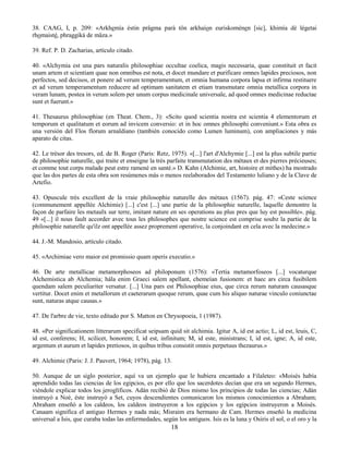 18
38. CAAG, I, p. 209: «Arkhemía éstin prâgma parà tôn arkhaíon euriskoménen [sic], khimía dè légetai
rhomaisté, phraggikà de mâza.»
39. Ref. P. D. Zacharias, artículo citado.
40. «Alchymia est una pars naturalis philosophiae occultae coelica, magis necessaria, quae constituit et facit
unam artem et scientiam quae non omnibus est nota, et docet mundare et purificare omnes lapides preciosos, non
perfectos, sed decisos, et ponere ad verum temperamentum, et omnia humana corpora lapsa et infirma restituere
et ad verum temperamentum reducere ad optimam sanitatem et etiam transmutare omnia metallica corpora in
veram lunam, postea in verum solem per unum corpus medicinale universale, ad quod omnes medicinae reductae
sunt et fuerunt.»
41. Thesaurus philosophiae (en Theat. Chem., 3): «Scito quod scientia nostra est scientia 4 elementorum et
temporum et qualitatum et eorum ad invicem conversio: et in hoc omnes philosophi conveniunt.» Esta obra es
una versión del Flos florum arnaldiano (también conocido como Lumen luminum), con ampliaciones y más
aparato de citas.
42. Le trésor des tresors, ed. de B. Roger (Paris: Retz, 1975). «[...] l'art d'Alchymie [...] est la plus subtile partie
de philosophie naturelle, qui traite et enseigne la très parfaite transmutation des métaux et des pierres précieuses;
et comme tout corps malade peut estre ramené en santé.» D. Kahn (Alchimie, art, histoire et mithes) ha mostrado
que las dos partes de esta obra son resúmenes más o menos reelaborados del Testamento luliano y de la Clave de
Artefio.
43. Opuscule très excellent de la vraie philosophie naturelle des métaux (1567). pág. 47: «Ceste science
(communement appellée Alchimie) [...] c'est [...] une partie de la philosophie naturelle, laquelle demontre la
façon de parfaire les metaulx sur terre, imitant nature en ses operations au plus pres que luy est possible». pág.
49 «[...] il nous fault accorder avec tous les philosophes que nostre science est comprise soubz la partie de la
philosophie naturelle qu'ilz ont appellée assez proprement operative, la conjoindant en cela avec la medecine.»
44. J.-M. Mandosio, artículo citado.
45. «Archimiae vero maior est promissio quam operis executio.»
46. De arte metallicae metamorphoseos ad philoponum (1576): «Tertia metamorfoseos [...] vocaturque
Alchemistica ab Alchemia; hála enim Graeci salem apellant, chemeían fusionem: et haec ars circa fusibilem
quendam salem peculiariter versatur. [...] Una pars est Philosophiae eius, que circa rerum naturam causasque
vertitur. Docet enim et metallorum et caeterarum quoque rerum, quae cum his aliquo naturae vinculo coniunctae
sunt, naturas atque causas.»
47. De l'arbre de vie, texto editado por S. Matton en Chrysopoeia, 1 (1987).
48. «Per significationem litterarum specificat seipsam quid sit alchimia. Igitur A, id est actio; L, id est, leuis, C,
id est, conferens; H, scilicet, honorem; I, id est, infinitum; M, id este, ministrans; I, id est, igne; A, id este,
argentum et aurum et lapides pretiosos, in quibus tribus consistit omnis perpetuus thezaurus.»
49. Alchimie (Paris: J. J. Pauvert, 1964; 1978), pág. 13.
50. Aunque de un siglo posterior, aquí va un ejemplo que le hubiera encantado a Filaleteo: «Moisés había
aprendido todas las ciencias de los egipcios, es por ello que los sacerdotes decían que era un segundo Hermes,
viéndole explicar todos los jeroglíficos. Adán recibió de Dios mismo los principios de todas las ciencias; Adán
instruyó a Noé, éste instruyó a Set, cuyos descendientes comunicaron los mismos conocimientos a Abraham;
Abraham enseñó a los caldeos, los caldeos instruyeron a los egipcios y los egipcios instruyeron a Moisés.
Canaam significa el antiguo Hermes y nada más; Misraim era hermano de Cam. Hermes enseñó la medicina
universal a Isis, que curaba todas las enfermedades, según los antiguos. Isis es la luna y Osiris el sol, o el oro y la
 