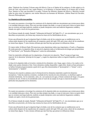 19
plata. Tubalcaín fue el primer Vulcano antes del diluvio; Cam es el Júpiter de los antiguos; el niño egipcio es la
tierra de Cam; esta tierra de Cam, según Plutarco, es la Química; el anciano hebreo es el mismo que se llama
Zeus. Saturno es Noé, que descubrió a su padre; Vulcano fue Misraim, después del diluvio y Mercurio inventó
todas las artes entre los egipcios; este mismo Mercurio era hermano de Misraim». (Sabine Stuart de Chevalier,
Discours Philosophique).
La Alquimia en diversos pueblos.
En cuanto nos ponemos a investigar los comienzos de la alquimia india nos encontramos que existen pocos datos
y en realidad están poco claros. Pero esto nos deja siempre una duda, y es que al estar poco claros no quiere decir
que no existiera una larga tradición, también se puede interpretar como una tradición largamente cuidada y
tratada con sigilo a través de las generaciones.
En el famoso tratado de estado, llamado "Arthasastra de Kautyla" del Siglo IV a. C. nos encontramos que ya se
describen con precisión y de forma muy extensa los trucos de los falsificadores de oro.
Existe una afirmación de que la alquimia llegó a la India a raíz de los contactos que se establecieron con la
cultura árabe después de las expediciones de conquista a partir del siglo VIII, pero estas a decir de los estudiosos
no tienen base alguna. Y estos mismos afirman que más bien hay que pensar en influencias chinas.
El viajero árabe Al-Biruni (Siglo XI) menciona como alquimistas indios mas importantes a Vyadi y a Nagarjuna.
De modo parecido a la alquimia china, la meta de la alquimia india es la fabricación de drogas que proporcionen
la "Vida Eterna" y de "Remedios Milagrosos" contra las enfermedades.
Entre los materiales utilizados por los alquimistas, el mercurio (en sánscrito, "Rasa") ocupa un lugar muy
especial. Se le denomina "príncipe de los jugos", y según los alquimistas indios su ingesta limpiaba y purificaba
el cuerpo.
La base de la alquimia india es la teoría o sistema de los elementos: aire, fuego, agua y tierra, a los cuales se les
añade como quinto elemento el éter. Estos elementos estaban disponibles -según ellos- desde un buen principio o
se habían formado progresivamente a partir de lo que ellos denominaban el "protoespiritu" o "Atman" o de la
"protomateria" o "prakriti".
El proceso de creación se plantea como la formación de los elementos materiales a partir de elementos
incorpóreos. Todas las materias existentes, resultado de las mezclas de estos elementos, se clasifican según el
elemento dominante. Así los minerales, sales, etc. son sustancias de agua, el humo sustancia de fuego y los gases
sustancias de aire. El éter es el considerado como el vació de un cuerpo en el que se mueven las partes o
partículas mas pequeñas de los elementos.
En cuanto nos ponemos a investigar los comienzos de la alquimia india nos encontramos que existen pocos datos
y en realidad están poco claros. Pero esto nos deja siempre una duda, y es que al estar poco claros no quiere decir
que no existiera una larga tradición, también se puede interpretar como una tradición largamente cuidada y
tratada con sigilo a través de las generaciones.
En el famoso tratado de estado, llamado "Arthasastra de Kautyla" del Siglo IV a. C. nos encontramos que ya se
describen con precisión y de forma muy extensa los trucos de los falsificadores de oro.
Existe una afirmación de que la alquimia llegó a la India a raíz de los contactos que se establecieron con la
cultura árabe después de las expediciones de conquista a partir del siglo VIII, pero estas a decir de los estudiosos
no tienen base alguna. Y estos mismos afirman que más bien hay que pensar en influencias chinas.
 