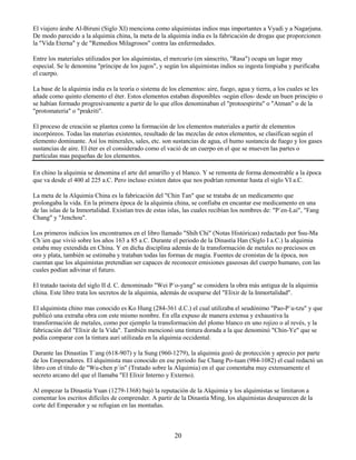 20
El viajero árabe Al-Biruni (Siglo XI) menciona como alquimistas indios mas importantes a Vyadi y a Nagarjuna.
De modo parecido a la alquimia china, la meta de la alquimia india es la fabricación de drogas que proporcionen
la "Vida Eterna" y de "Remedios Milagrosos" contra las enfermedades.
Entre los materiales utilizados por los alquimistas, el mercurio (en sánscrito, "Rasa") ocupa un lugar muy
especial. Se le denomina "príncipe de los jugos", y según los alquimistas indios su ingesta limpiaba y purificaba
el cuerpo.
La base de la alquimia india es la teoría o sistema de los elementos: aire, fuego, agua y tierra, a los cuales se les
añade como quinto elemento el éter. Estos elementos estaban disponibles -según ellos- desde un buen principio o
se habían formado progresivamente a partir de lo que ellos denominaban el "protoespiritu" o "Atman" o de la
"protomateria" o "prakriti".
El proceso de creación se plantea como la formación de los elementos materiales a partir de elementos
incorpóreos. Todas las materias existentes, resultado de las mezclas de estos elementos, se clasifican según el
elemento dominante. Así los minerales, sales, etc. son sustancias de agua, el humo sustancia de fuego y los gases
sustancias de aire. El éter es el considerado como el vació de un cuerpo en el que se mueven las partes o
partículas mas pequeñas de los elementos.
En chino la alquimia se denomina el arte del amarillo y el blanco. Y se remonta de forma demostrable a la época
que va desde el 400 al 225 a.C. Pero incluso existen datos que nos podrían remontar hasta el siglo VI a.C.
La meta de la Alquimia China es la fabricación del "Chin Tan" que se trataba de un medicamento que
prolongaba la vida. En la primera época de la alquimia china, se confiaba en encantar ese medicamento en una
de las islas de la Inmortalidad. Existían tres de estas islas, las cuales recibían los nombres de: "P´en-Lai", "Fang
Chang" y "Jenchou".
Los primeros indicios los encontramos en el libro llamado "Shih Chi" (Notas Históricas) redactado por Ssu-Ma
Ch´ien que vivió sobre los años 163 a 85 a.C. Durante el periodo de la Dinastía Han (Siglo I a.C.) la alquimia
estaba muy extendida en China. Y en dicha disciplina además de la transformación de metales no preciosos en
oro y plata, también se estimaba y trataban todas las formas de magia. Fuentes de cronistas de la época, nos
cuentan que los alquimistas pretendían ser capaces de reconocer emisiones gaseosas del cuerpo humano, con las
cuales podían adivinar el futuro.
El tratado taoista del siglo II d. C. denominado "Wei P´o-yang" se considera la obra más antigua de la alquimia
china. Este libro trata los secretos de la alquimia, además de ocuparse del "Elixir de la Inmortalidad".
El alquimista chino mas conocido es Ko Hung (284-361 d.C.) el cual utilizaba el seudónimo "Pao-P´u-tzu" y que
publicó una extraña obra con este mismo nombre. En ella expuso de manera extensa y exhaustiva la
transformación de metales, como por ejemplo la transformación del plomo blanco en uno rojizo o al revés, y la
fabricación del "Elixir de la Vida". También mencionó una tintura dorada a la que denominó "Chin-Ye" que se
podía comparar con la tintura auri utilizada en la alquimia occidental.
Durante las Dinastías T´ang (618-907) y la Sung (960-1279), la alquimia gozó de protección y aprecio por parte
de los Emperadores. El alquimista mas conocido en ese periodo fue Chang Po-tuan (984-1082) el cual redactó un
libro con el titulo de "Wu-chen p´in" (Tratado sobre la Alquimia) en el que comentaba muy extensamente el
secreto arcano del que el llamaba "El Elixir Interno y Externo).
Al empezar la Dinastía Yuan (1279-1368) bajó la reputación de la Alquimia y los alquimistas se limitaron a
comentar los escritos difíciles de comprender. A partir de la Dinastía Ming, los alquimistas desaparecen de la
corte del Emperador y se refugian en las montañas.
 