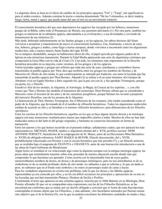 21
La alquimia china se basa en el efecto de cambio de los principios opuestos "Yin" y "Yang", tan significativos
para el orden cosmico. Además contiene la teoría o sistema denominado "De los 5 elementos, es decir madera,
fuego, tierra, metal y agua), que puede pasar del uno al otro en un movimiento rotatorio
El conocimiento hermético del que eran depositarios los egipcios fue recogido por los hebreos; numerosos
pasajes de la Biblia, sobre todo el Pentateuco de Moisés, nos permiten adivinarlo (1). Por otra parte, también los
griegos se nutrieron de la sabiduría egipcia, adecuándola a su civilización y a sus divinidades y sirviendo de
transmisores de sus misterios (2).
Más tarde, bebiendo indistintamente en las fuentes griegas y en las egipcias, los sabios doctores del Islam
volvieron a actualizar y transmitieron de nuevo el conocimiento hermético. Fue, finalmente, a través de estos
tres, hebreos, griegos y árabes, como llegó a tierras europeas, donde volvemos a encontrarlo entre los alquimistas
medievales, más o menos intacto, hasta finales del siglo XVIII.
No es tampoco desdeñable, aunque no hablaremos ahora de ello, el papel ejercido por algunos padres de la
Iglesia en esta misteriosa transmisión. Durante la Edad Media aparecerán una serie de alquimistas cristianos que
compararán la Gran Obra con la vida de Cristo (3). Con todo, los elementos más importantes de la filosofía
hermética proceden en su mayoría, como veremos, de los griegos y de los egipcios.
Varias leyendas egipcias y griegas nos refieren que toda una serie de usos, enseñanzas y costumbres fueron
transmitidos al pueblo egipcio por Thot, dios que recibiría entre los griegos los nombres de Hermes y de
Mercurio (4). Dicho de otro modo, lo que exotéricamente se entiende por tradición, nos narra la leyenda que fue
transmitido al pueblo egipcio por Thot-Hermes. Alkandi (5) se refiere a él en estos términos «En tiempos de
Abraham vivía en Egipto Hermes o Idris segundo (6), que la paz sea con él, y fue apodado Trismegisto, porque
era poeta, rey y filósofo.
Enseñó el Arte de los metales, la Alquimia, al Astrología, la Magia, la Ciencia de los espíritus... », con ello
vemos que Thot o Hermes fue también el transmisor del esoterismo. Dom Pernety afirma que se consideraba a
Mercurio como el inventor de las artes y de los caracteres jeroglíficos, porque Hermes los inventó a propósito
del mercurio filosófico, uno de los arcanos de la Alquimia.
La helenización de Thot, Hermes Trismegisto, fue el Mercurio de los romanos; éste estaba considerado como el
padre de la Alquimia, que ha tomado de él el nombre de «filosofía hermética». Todos los alquimistas medievales
estaban de acuerdo en ello y se llamaban a sí mismos «filósofos herméticos», para diferenciarse de los filósofos
«profanos».
Entre los escritos de los filósofos herméticos, aquellos en los que se hace alguna alusión directa a la mitología
egipcia son muy numerosos; resultaría poco menos que imposible citarlos a todos. Muchos de ellos no han sido
traducidos nunca ni del latín ni del griego originales, y bastantes se conservan únicamente en forma de
manuscrito.
Entre los autores a los que hemos recurrido en el presente trabajo, señalaremos cuatro, que nos parecen los más
representativos: MICHAEL MAIER, médico y alquimista alemán del s. XVII, prolífico escritor: DOM
ANTOINE PERNETY, benedictino de la congregación de St. Maure, autor de un Diccionario Mito-Hermético
(s. XVIII) de obligada referencia; SAINT BAQUE de BUFOR, filósofo desconocido, del s. XVIII,
probablemente relacionado con Pernety o con el círculo hermético que éste presidía (7), y un filósofo anónimo
que se ocultaba bajo el anagrama de FILOVITA o URANICUS, autor de una Instrucción introductoria a una de
las obras de Esprit Gobineau de Montluisant.
Algún lector se extrañará al ver relacionado algo como la alquimia europea con la antigua mitología egipcia; las
pocas ideas que normalmente tenemos sobre ésta, proceden de nuestra educación escolar donde más que
comprender lo que hacíamos era aprender. Como ocurría con la interminable lista de reyes godos,
memorizábamos nombres de dioses, de diosas y de personajes mitológicos, pero no nos enterábamos ni de su
simbolismo ni de su sentido profundo; dicho de otro modo: no sabíamos a qué se referían y, lo que sin duda es
peor, no sabíamos que en el fondo eran símbolos y no mitos ni personajes reales de carne y hueso.
Para los verdaderos alquimistas no existía este problema, todo lo que los dioses y las fábulas egipcias
representaban ya era conocido por ellos, y no les era difícil reconocer los principios y operaciones de su arte en
las leyendas que nos han transmitido Plutarco, Diodoro de Sicilia o Porfirio.
Comentando el texto que aparecía en una columna egipcia, trascrito por el Abbé Bannier en su Mitología, Dom
Pernety afirmaba (8) que «si se comparaban estas expresiones con las de los Filósofos Herméticos, se las
encontrará tan conformes que se estará, por así decirlo obligado a convenir que el Autor de estas Inscripciones
contemplaba el mismo objeto que los Filósofos», y más adelante: «los Sacerdotes instruidos por Hermes tenían
otro objetivo que el de la historia (9), con la que no podrán conciliarse las diferentes cualidades de madre e hijo,
 